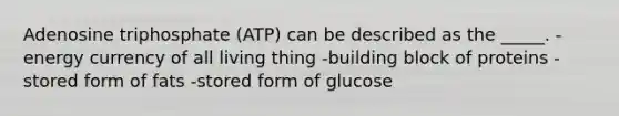 Adenosine triphosphate (ATP) can be described as the _____. -energy currency of all living thing -building block of proteins -stored form of fats -stored form of glucose