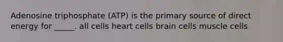 Adenosine triphosphate (ATP) is the primary source of direct energy for _____. all cells heart cells brain cells muscle cells