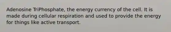 Adenosine TriPhosphate, the energy currency of the cell. It is made during cellular respiration and used to provide the energy for things like active transport.