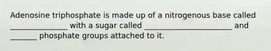 Adenosine triphosphate is made up of a nitrogenous base called _______________ with a sugar called _______________________ and _______ phosphate groups attached to it.