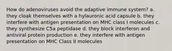 How do adenoviruses avoid the adaptive immune system? a. they cloak themselves with a hylauronic acid capsule b. they interfere with antigen presentation on MHC class I molecules c. they synthesize C5a peptidase d. they block interferon and antiviral protein production e. they interfere with antigen presentation on MHC Class II molecules