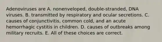 Adenoviruses are A. nonenveloped, double-stranded, DNA viruses. B. transmitted by respiratory and ocular secretions. C. causes of conjunctivitis, common cold, and an acute hemorrhagic cystitis in children. D. causes of outbreaks among military recruits. E. All of these choices are correct.