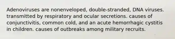 Adenoviruses are nonenveloped, double-stranded, DNA viruses. transmitted by respiratory and ocular secretions. causes of conjunctivitis, common cold, and an acute hemorrhagic cystitis in children. causes of outbreaks among military recruits.