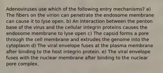 Adenoviruses use which of the following entry mechanisms? a) The fibers on the virion can penetrate the endosome membrane can cause it to lyse open. b) An interaction between the penton base of the virus and the cellular integrin proteins causes the endosome membrane to lyse open c) The capsid forms a pore through the cell membrane and extrudes the genome into the cytoplasm d) The viral envelope fuses at the plasma membrane after binding to the host integrin protein. e) The viral envelope fuses with the nuclear membrane after binding to the nuclear pore complex.