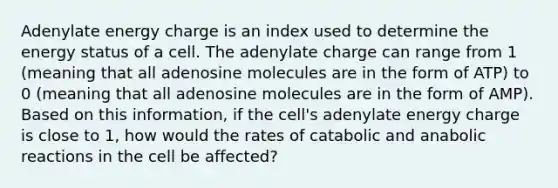 Adenylate energy charge is an index used to determine the energy status of a cell. The adenylate charge can range from 1 (meaning that all adenosine molecules are in the form of ATP) to 0 (meaning that all adenosine molecules are in the form of AMP). Based on this information, if the cell's adenylate energy charge is close to 1, how would the rates of catabolic and anabolic reactions in the cell be affected?