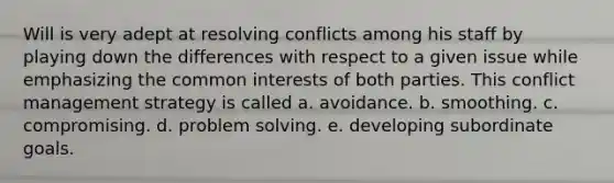 Will is very adept at resolving conflicts among his staff by playing down the differences with respect to a given issue while emphasizing the common interests of both parties. This conflict management strategy is called a. avoidance. b. smoothing. c. compromising. d. problem solving. e. developing subordinate goals.