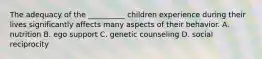 The adequacy of the __________ children experience during their lives significantly affects many aspects of their behavior. A. nutrition B. ego support C. genetic counseling D. social reciprocity