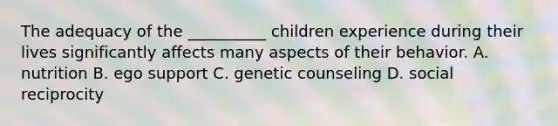 The adequacy of the __________ children experience during their lives significantly affects many aspects of their behavior. A. nutrition B. ego support C. genetic counseling D. social reciprocity