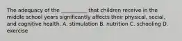 The adequacy of the __________ that children receive in the middle school years significantly affects their physical, social, and cognitive health. A. stimulation B. nutrition C. schooling D. exercise