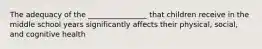 The adequacy of the ________________ that children receive in the middle school years significantly affects their physical, social, and cognitive health