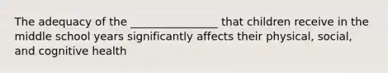 The adequacy of the ________________ that children receive in the middle school years significantly affects their physical, social, and cognitive health