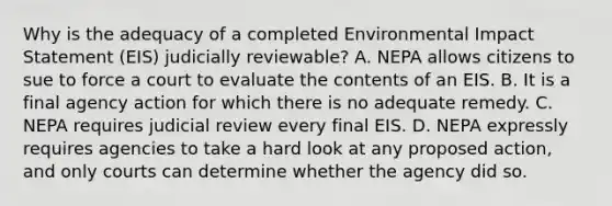 Why is the adequacy of a completed Environmental Impact Statement (EIS) judicially reviewable? A. NEPA allows citizens to sue to force a court to evaluate the contents of an EIS. B. It is a final agency action for which there is no adequate remedy. C. NEPA requires judicial review every final EIS. D. NEPA expressly requires agencies to take a hard look at any proposed action, and only courts can determine whether the agency did so.