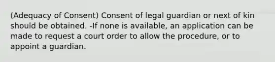 (Adequacy of Consent) Consent of legal guardian or next of kin should be obtained. -If none is available, an application can be made to request a court order to allow the procedure, or to appoint a guardian.