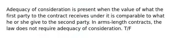 Adequacy of consideration is present when the value of what the first party to the contract receives under it is comparable to what he or she give to the second party. In arms-length contracts, the law does not require adequacy of consideration. T/F