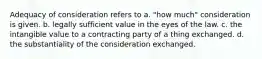 Adequacy of consideration refers to a. "how much" consideration is given. b. legally sufficient value in the eyes of the law. c. the intangible value to a contracting party of a thing exchanged. d. the substantiality of the consideration exchanged.