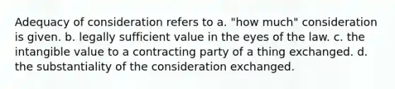 Adequacy of consideration refers to a. "how much" consideration is given. b. legally sufficient value in the eyes of the law. c. the intangible value to a contracting party of a thing exchanged. d. the substantiality of the consideration exchanged.