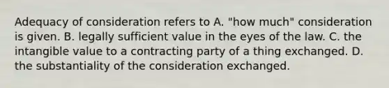 Adequacy of consideration refers to A. "how much" consideration is given. B. legally sufficient value in the eyes of the law. C. the intangible value to a contracting party of a thing exchanged. D. the substantiality of the consideration exchanged.