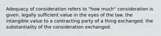 Adequacy of consideration refers to "how much" consideration is given. legally sufficient value in the eyes of the law. the intangible value to a contracting party of a thing exchanged. the substantiality of the consideration exchanged.