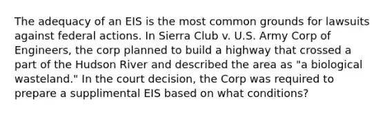 The adequacy of an EIS is the most common grounds for lawsuits against federal actions. In Sierra Club v. U.S. Army Corp of Engineers, the corp planned to build a highway that crossed a part of the Hudson River and described the area as "a biological wasteland." In the court decision, the Corp was required to prepare a supplimental EIS based on what conditions?