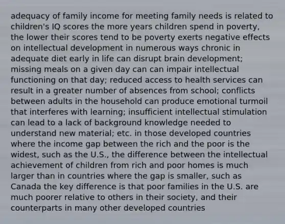 adequacy of family income for meeting family needs is related to children's IQ scores the more years children spend in poverty, the lower their scores tend to be poverty exerts negative effects on intellectual development in numerous ways chronic in adequate diet early in life can disrupt brain development; missing meals on a given day can can impair intellectual functioning on that day; reduced access to health services can result in a greater number of absences from school; conflicts between adults in the household can produce emotional turmoil that interferes with learning; insufficient intellectual stimulation can lead to a lack of background knowledge needed to understand new material; etc. in those developed countries where the income gap between the rich and the poor is the widest, such as the U.S., the difference between the intellectual achievement of children from rich and poor homes is much larger than in countries where the gap is smaller, such as Canada the key difference is that poor families in the U.S. are much poorer relative to others in their society, and their counterparts in many other developed countries