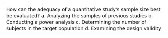 How can the adequacy of a quantitative study's sample size best be evaluated? a. Analyzing the samples of previous studies b. Conducting a power analysis c. Determining the number of subjects in the target population d. Examining the design validity