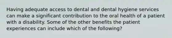 Having adequate access to dental and dental hygiene services can make a significant contribution to the oral health of a patient with a disability. Some of the other benefits the patient experiences can include which of the following?