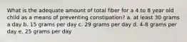 What is the adequate amount of total fiber for a 4 to 8 year old child as a means of preventing constipation? a. at least 30 grams a day b. 15 grams per day c. 29 grams per day d. 4-8 grams per day e. 25 grams per day