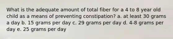 What is the adequate amount of total fiber for a 4 to 8 year old child as a means of preventing constipation? a. at least 30 grams a day b. 15 grams per day c. 29 grams per day d. 4-8 grams per day e. 25 grams per day