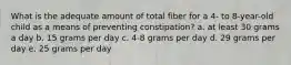 What is the adequate amount of total fiber for a 4- to 8-year-old child as a means of preventing constipation? a. at least 30 grams a day b. 15 grams per day c. 4-8 grams per day d. 29 grams per day e. 25 grams per day