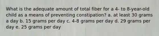 What is the adequate amount of total fiber for a 4- to 8-year-old child as a means of preventing constipation? a. at least 30 grams a day b. 15 grams per day c. 4-8 grams per day d. 29 grams per day e. 25 grams per day