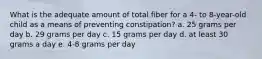 What is the adequate amount of total fiber for a 4- to 8-year-old child as a means of preventing constipation? a. 25 grams per day b. 29 grams per day c. 15 grams per day d. at least 30 grams a day e. 4-8 grams per day