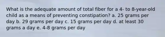 What is the adequate amount of total fiber for a 4- to 8-year-old child as a means of preventing constipation? a. 25 grams per day b. 29 grams per day c. 15 grams per day d. at least 30 grams a day e. 4-8 grams per day