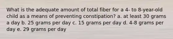 What is the adequate amount of total fiber for a 4- to 8-year-old child as a means of preventing constipation? a. at least 30 grams a day b. 25 grams per day c. 15 grams per day d. 4-8 grams per day e. 29 grams per day