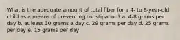 What is the adequate amount of total fiber for a 4- to 8-year-old child as a means of preventing constipation? a. 4-8 grams per day b. at least 30 grams a day c. 29 grams per day d. 25 grams per day e. 15 grams per day