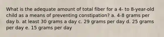 What is the adequate amount of total fiber for a 4- to 8-year-old child as a means of preventing constipation? a. 4-8 grams per day b. at least 30 grams a day c. 29 grams per day d. 25 grams per day e. 15 grams per day