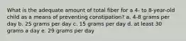 What is the adequate amount of total fiber for a 4- to 8-year-old child as a means of preventing constipation? a. 4-8 grams per day b. 25 grams per day c. 15 grams per day d. at least 30 grams a day e. 29 grams per day