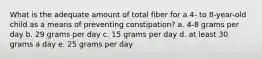 What is the adequate amount of total fiber for a 4- to 8-year-old child as a means of preventing constipation? a. 4-8 grams per day b. 29 grams per day c. 15 grams per day d. at least 30 grams a day e. 25 grams per day