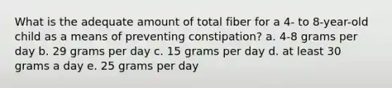 What is the adequate amount of total fiber for a 4- to 8-year-old child as a means of preventing constipation? a. 4-8 grams per day b. 29 grams per day c. 15 grams per day d. at least 30 grams a day e. 25 grams per day