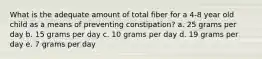 What is the adequate amount of total fiber for a 4-8 year old child as a means of preventing constipation? a. 25 grams per day b. 15 grams per day c. 10 grams per day d. 19 grams per day e. 7 grams per day