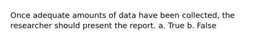 Once adequate amounts of data have been collected, the researcher should present the report. a. True b. False