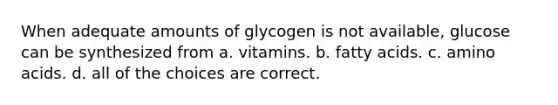 When adequate amounts of glycogen is not available, glucose can be synthesized from a. vitamins. b. fatty acids. c. amino acids. d. all of the choices are correct.