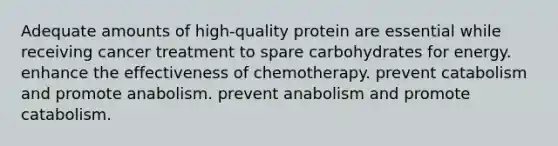 Adequate amounts of high-quality protein are essential while receiving cancer treatment to spare carbohydrates for energy. enhance the effectiveness of chemotherapy. prevent catabolism and promote anabolism. prevent anabolism and promote catabolism.