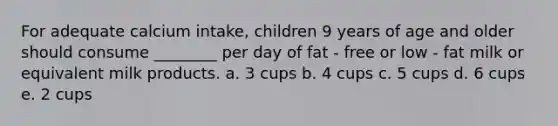 For adequate calcium intake, children 9 years of age and older should consume ________ per day of fat - free or low - fat milk or equivalent milk products. a. 3 cups b. 4 cups c. 5 cups d. 6 cups e. 2 cups