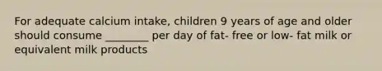 For adequate calcium intake, children 9 years of age and older should consume ________ per day of fat- free or low- fat milk or equivalent milk products