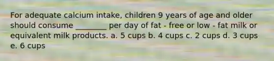 For adequate calcium intake, children 9 years of age and older should consume ________ per day of fat - free or low - fat milk or equivalent milk products. a. 5 cups b. 4 cups c. 2 cups d. 3 cups e. 6 cups