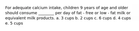 For adequate calcium intake, children 9 years of age and older should consume ________ per day of fat - free or low - fat milk or equivalent milk products. a. 3 cups b. 2 cups c. 6 cups d. 4 cups e. 5 cups