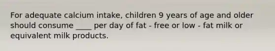 For adequate calcium intake, children 9 years of age and older should consume ____ per day of fat - free or low - fat milk or equivalent milk products.