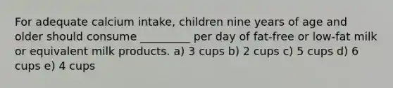 For adequate calcium intake, children nine years of age and older should consume _________ per day of fat-free or low-fat milk or equivalent milk products. a) 3 cups b) 2 cups c) 5 cups d) 6 cups e) 4 cups