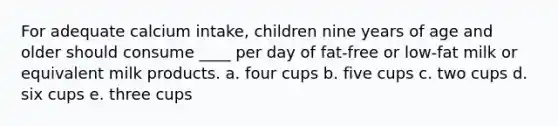 For adequate calcium intake, children nine years of age and older should consume ____ per day of fat-free or low-fat milk or equivalent milk products. a. four cups b. five cups c. two cups d. six cups e. three cups