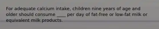 For adequate calcium intake, children nine years of age and older should consume ____ per day of fat-free or low-fat milk or equivalent milk products.